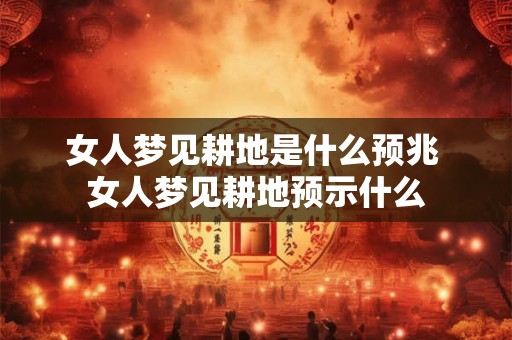 女人梦见耕地是什么预兆 女人梦见耕地预示什么 女人梦见耕地是什么预兆 女人梦见耕地预示什么