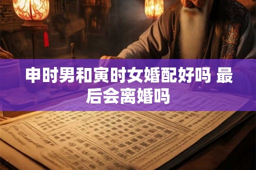 申时男和寅时女婚配好吗 最后会离婚吗