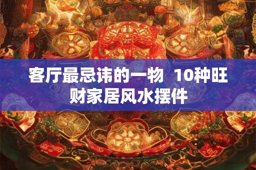 客厅最忌讳的一物 10种旺财家居风水摆件 客厅最忌讳的一物 10种旺财家居风水摆件