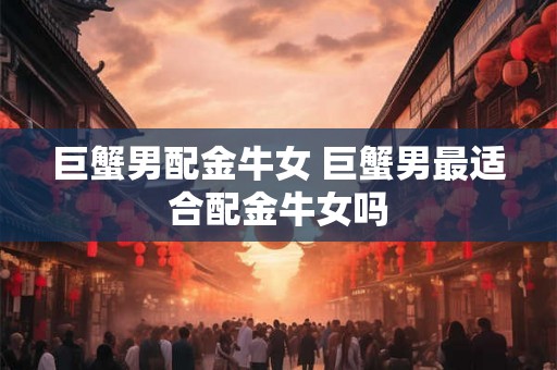 巨蟹男配金牛女 巨蟹男最适合配金牛女吗