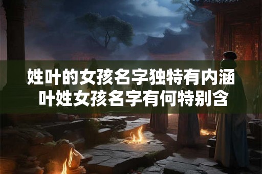 姓叶的女孩名字独特有内涵 叶姓女孩名字有何特别含义 姓叶的女孩名字独特有内涵 叶姓女孩名字有何特别含义