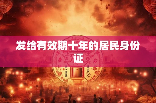发给有效期十年的居民身份证 发给有效期十年的居民身份证