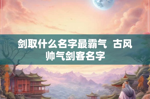 剑取什么名字最霸气  古风帅气剑客名字