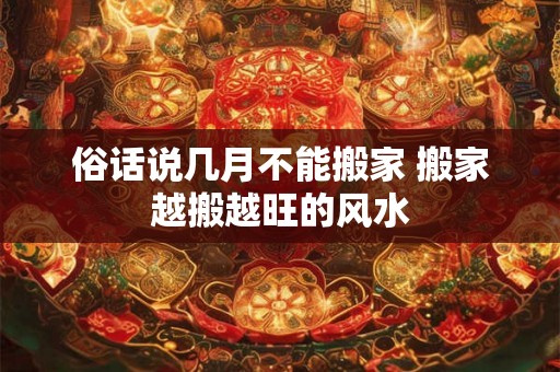 俗话说几月不能搬家 搬家越搬越旺的风水