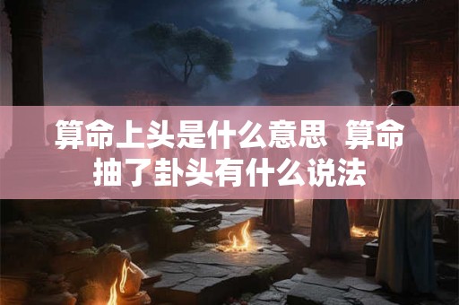 算命上头是什么意思 算命抽了卦头有什么说法 算命上头是什么意思 算命抽了卦头有什么说法