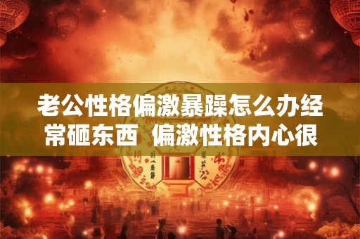 老公性格偏激暴躁怎么办经常砸东西  偏激性格内心很可怕