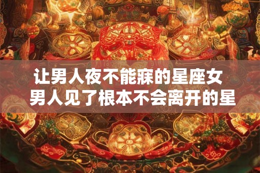 让男人夜不能寐的星座女  男人见了根本不会离开的星座女