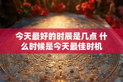 今天最好的时辰是几点 什么时候是今天最佳时机