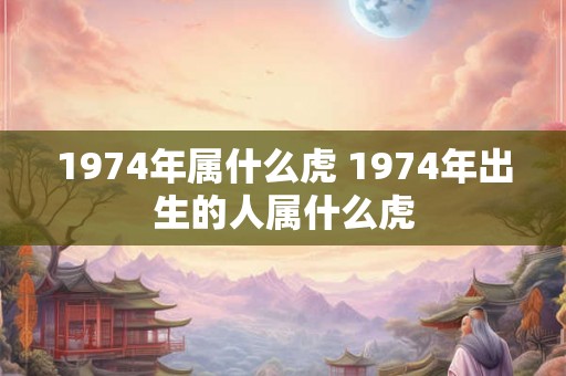 1974年属什么虎 1974年出生的人属什么虎 1974年属什么虎 1974年出生的人属什么虎