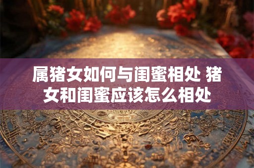 属猪女如何与闺蜜相处 猪女和闺蜜应该怎么相处
