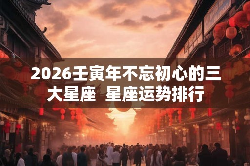 2026壬寅年不忘初心的三大星座  星座运势排行