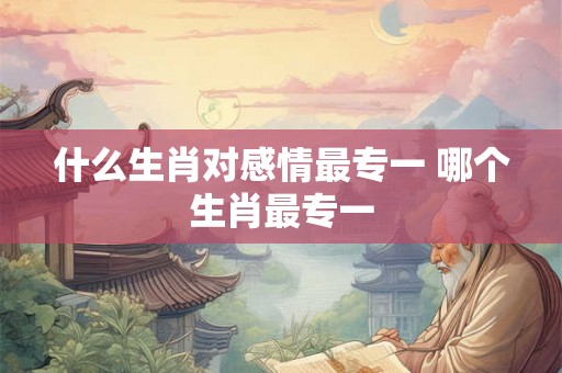 什么生肖对感情最专一 哪个生肖最专一