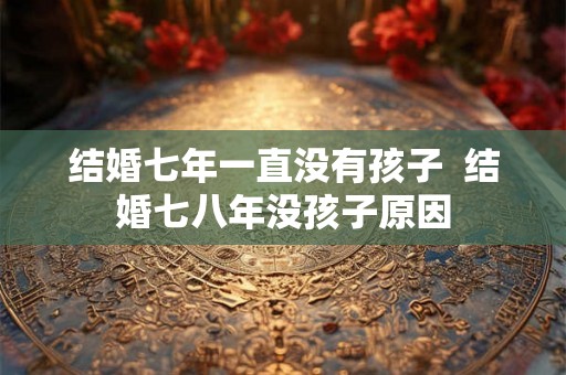 结婚七年一直没有孩子  结婚七八年没孩子原因