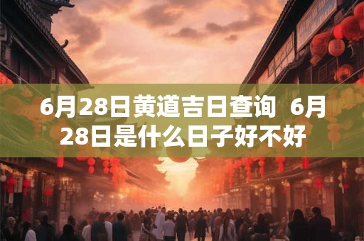 6月28日黄道吉日查询  6月28日是什么日子好不好