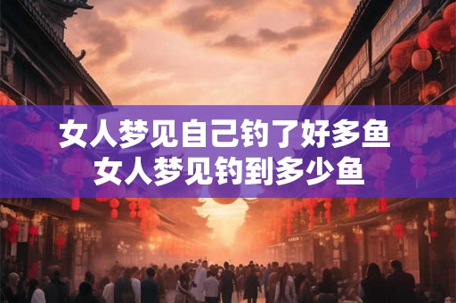 女人梦见自己钓了好多鱼 女人梦见钓到多少鱼