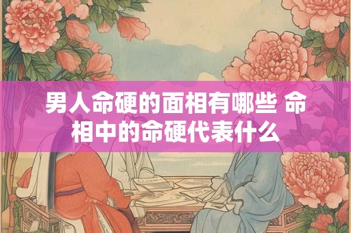 男人命硬的面相有哪些 命相中的命硬代表什么
