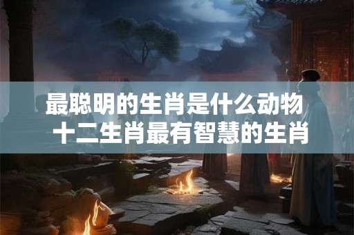 最聪明的生肖是什么动物  十二生肖最有智慧的生肖