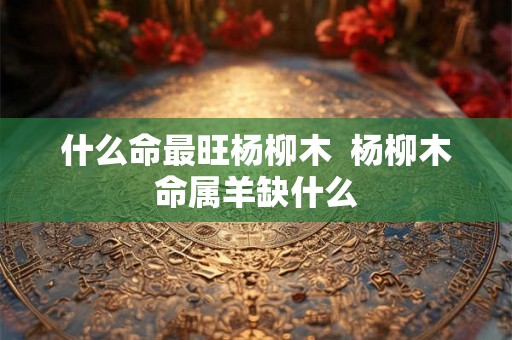 什么命最旺杨柳木 杨柳木命属羊缺什么 什么命最旺杨柳木 杨柳木命属羊缺什么