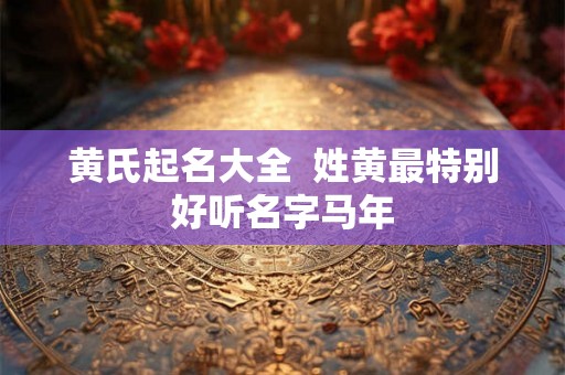 黄氏起名大全 姓黄最特别好听名字马年 黄氏起名大全 姓黄最特别好听名字马年