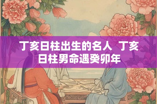 丁亥日柱出生的名人  丁亥日柱男命遇癸卯年