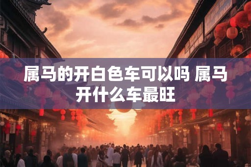 属马的开白色车可以吗 属马开什么车最旺 属马的开白色车可以吗 属马开什么车最旺