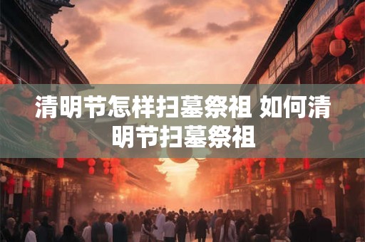 清明节怎样扫墓祭祖 如何清明节扫墓祭祖