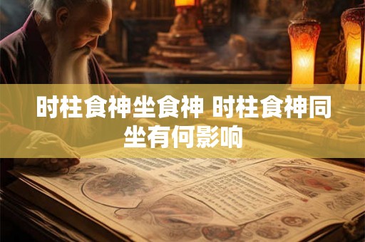 时柱食神坐食神 时柱食神同坐有何影响 时柱食神坐食神 时柱食神同坐有何影响