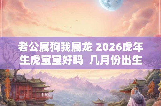 老公属狗我属龙 2026虎年生虎宝宝好吗  几月份出生虎宝宝不好