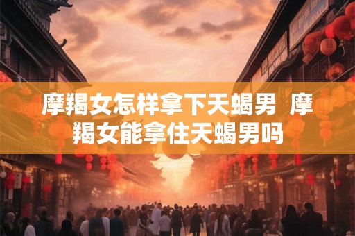 摩羯女怎样拿下天蝎男  摩羯女能拿住天蝎男吗
