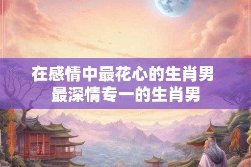 在感情中最花心的生肖男 最深情专一的生肖男 在感情中最花心的生肖男 最深情专一的生肖男