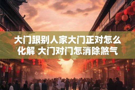 大门跟别人家大门正对怎么化解 大门对门怎消除煞气