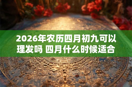 2026年农历四月初九可以理发吗 四月什么时候适合理发 2026年农历四月初九可以理发吗 四月什么时候适合理发