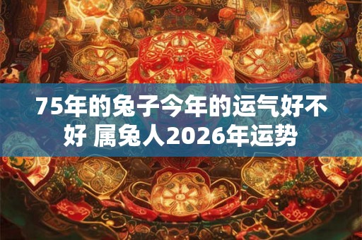 75年的兔子今年的运气好不好 属兔人2026年运势 75年的兔子今年的运气好不好 属兔人2026年运势