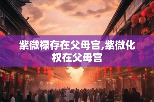 紫微禄存在父母宫,紫微化权在父母宫 紫微禄存在父母宫,紫微化权在父母宫