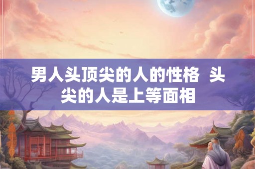 男人头顶尖的人的性格  头尖的人是上等面相
