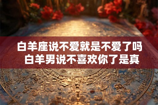 白羊座说不爱就是不爱了吗  白羊男说不喜欢你了是真的吗
