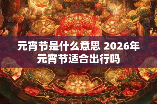 元宵节是什么意思 2026年元宵节适合出行吗 元宵节是什么意思 2026年元宵节适合出行吗