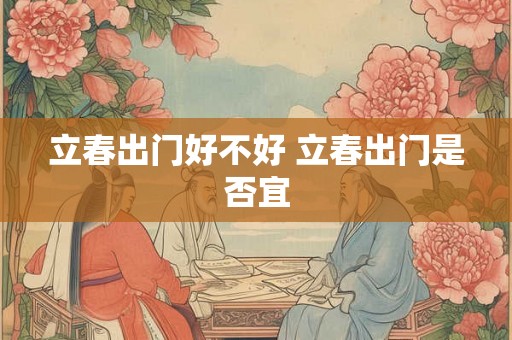 立春出门好不好 立春出门是否宜 立春出门好不好 立春出门是否宜