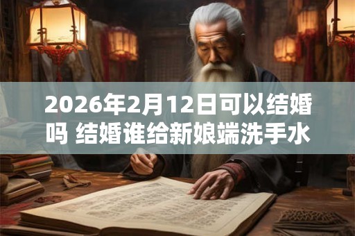 2026年2月12日可以结婚吗 结婚谁给新娘端洗手水