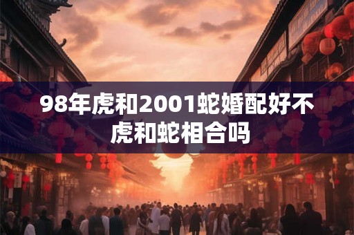 98年虎和2001蛇婚配好不 虎和蛇相合吗 98年虎和2001蛇婚配好不 虎和蛇相合吗