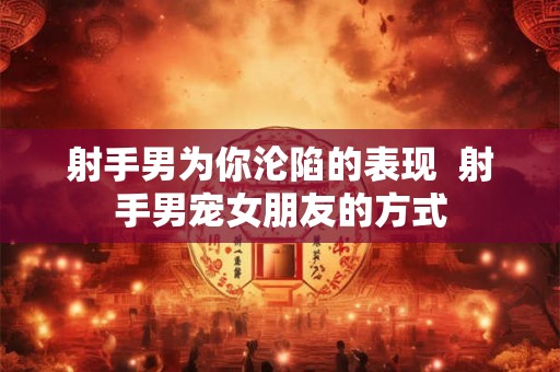 射手男为你沦陷的表现 射手男宠女朋友的方式 射手男为你沦陷的表现 射手男宠女朋友的方式