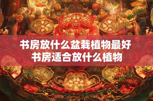 书房放什么盆栽植物最好 书房适合放什么植物 书房放什么盆栽植物最好 书房适合放什么植物