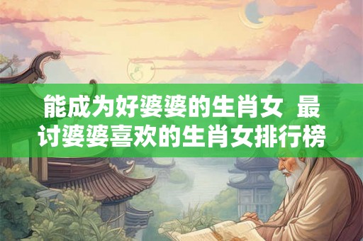能成为好婆婆的生肖女  最讨婆婆喜欢的生肖女排行榜