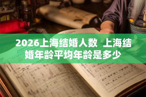 2026上海结婚人数 上海结婚年龄平均年龄是多少 2026上海结婚人数 上海结婚年龄平均年龄是多少