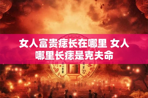 女人富贵痣长在哪里 女人哪里长痣是克夫命 女人富贵痣长在哪里 女人哪里长痣是克夫命
