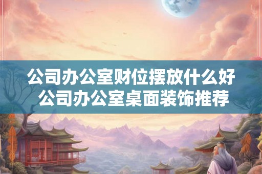 公司办公室财位摆放什么好 公司办公室桌面装饰推荐