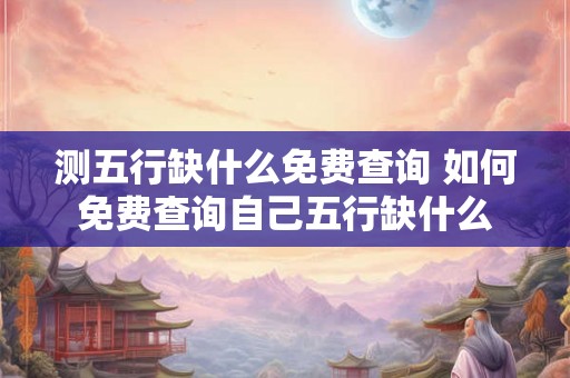 测五行缺什么免费查询 如何免费查询自己五行缺什么