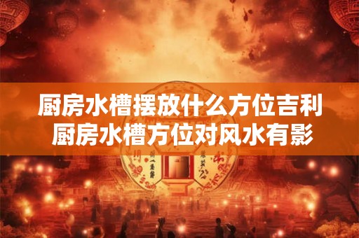 厨房水槽摆放什么方位吉利 厨房水槽方位对风水有影响吗