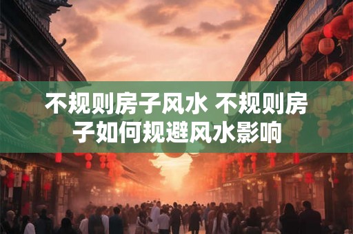 不规则房子风水 不规则房子如何规避风水影响