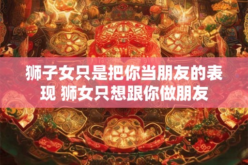 狮子女只是把你当朋友的表现 狮女只想跟你做朋友 狮子女只是把你当朋友的表现 狮女只想跟你做朋友